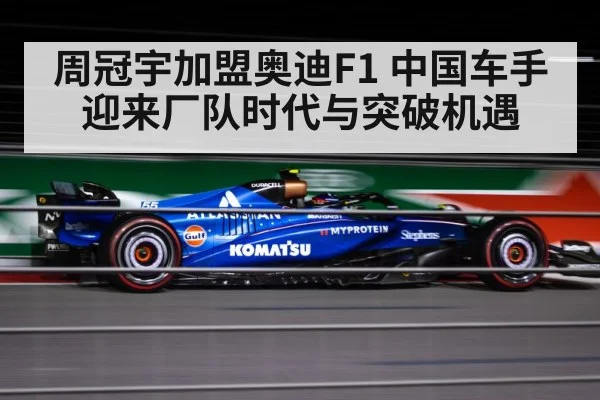 周冠宇加盟奥迪F1 中国车手迎来厂队时代与突破机遇