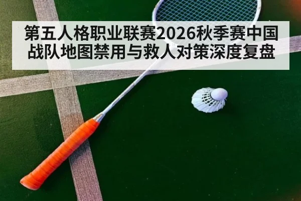 第五人格职业联赛2026秋季赛中国战队地图禁用与救人对策深度复盘
