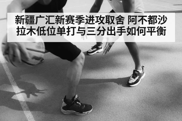 新疆广汇新赛季进攻取舍 阿不都沙拉木低位单打与三分出手如何平衡